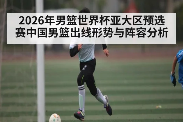 2026年男篮世界杯亚大区预选赛中国男篮出线形势与阵容分析