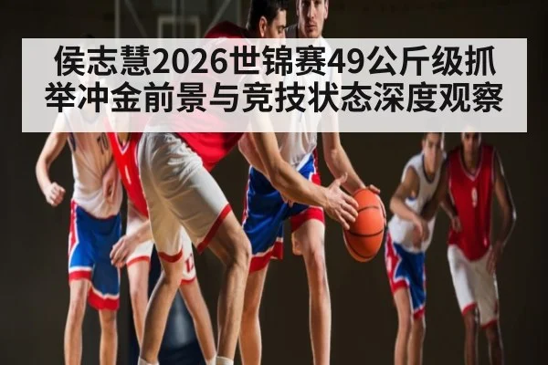 侯志慧2026世锦赛49公斤级抓举冲金前景与竞技状态深度观察