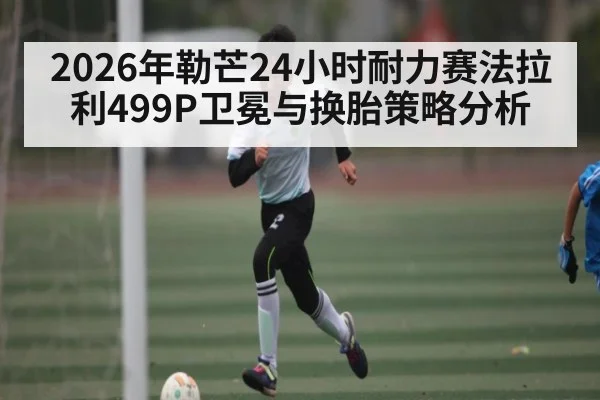 2026年勒芒24小时耐力赛法拉利499P卫冕与换胎策略分析