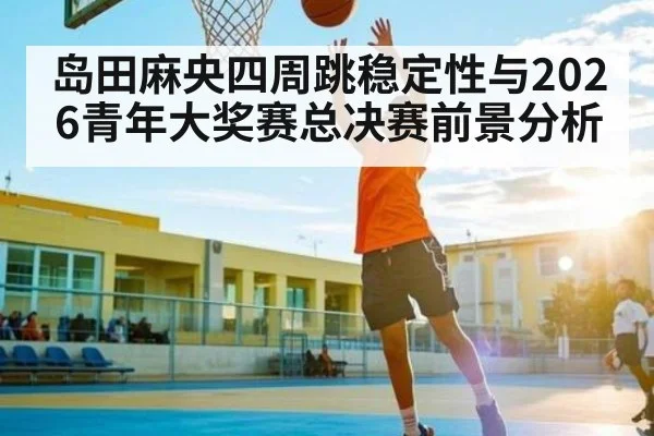 岛田麻央四周跳稳定性与2026青年大奖赛总决赛前景分析